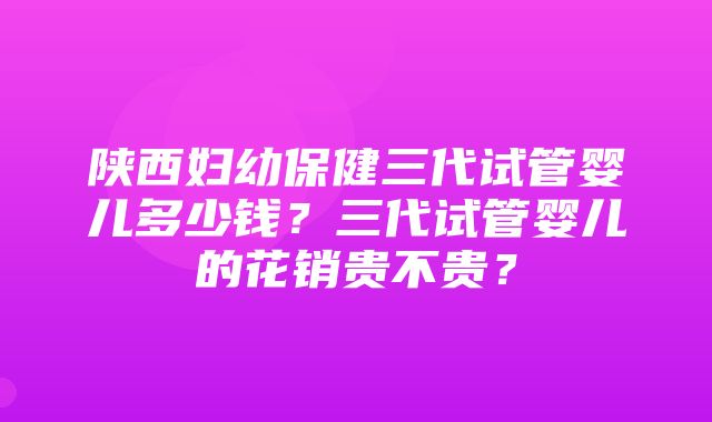 陕西妇幼保健三代试管婴儿多少钱？三代试管婴儿的花销贵不贵？