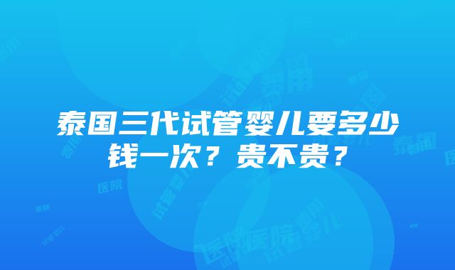 泰国三代试管婴儿要多少钱一次？贵不贵？