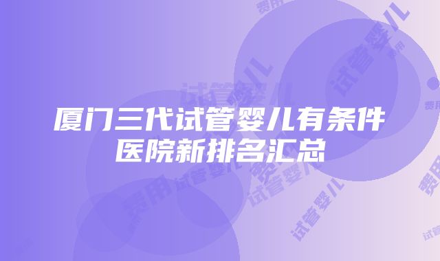 厦门三代试管婴儿有条件医院新排名汇总