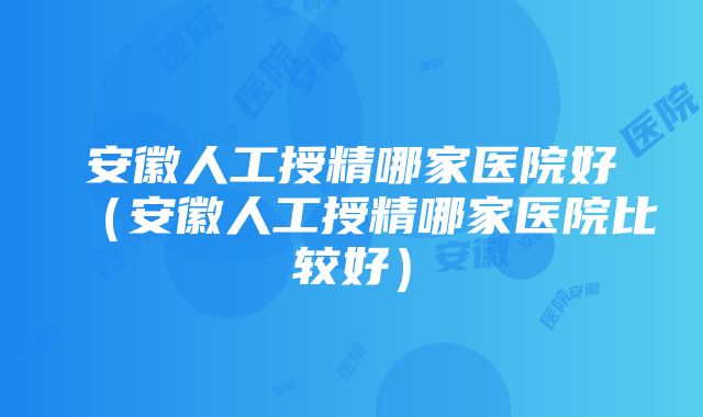 安徽人工授精哪家医院好（安徽人工授精哪家医院比较好）