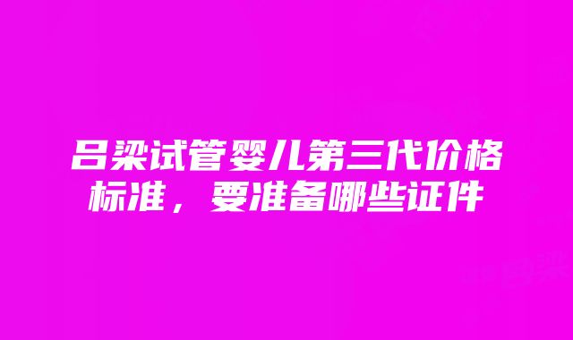 吕梁试管婴儿第三代价格标准，要准备哪些证件