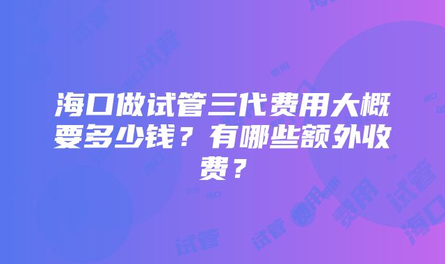 海口做试管三代费用大概要多少钱？有哪些额外收费？