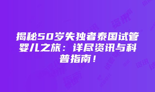 揭秘50岁失独者泰国试管婴儿之旅：详尽资讯与科普指南！