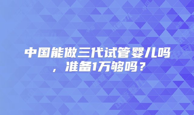 中国能做三代试管婴儿吗，准备1万够吗？