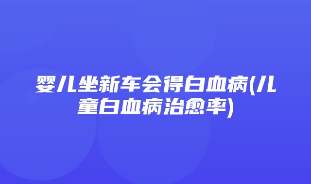 婴儿坐新车会得白血病(儿童白血病治愈率)