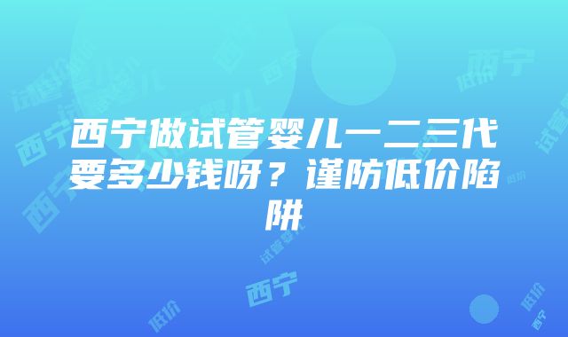 西宁做试管婴儿一二三代要多少钱呀？谨防低价陷阱