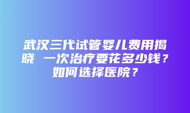 武汉三代试管婴儿费用揭晓 一次治疗要花多少钱？如何选择医院？