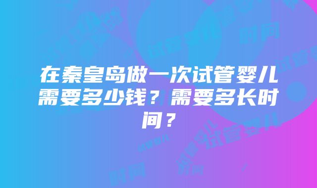 在秦皇岛做一次试管婴儿需要多少钱？需要多长时间？