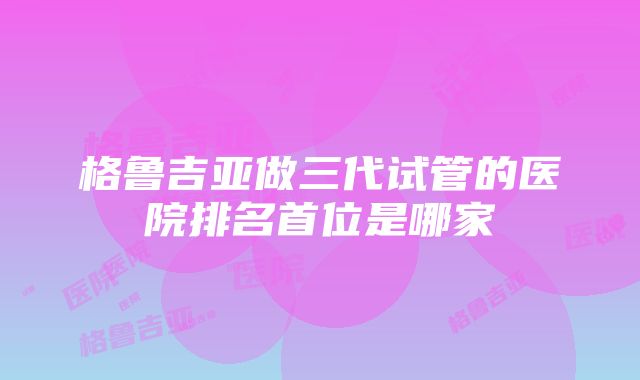 格鲁吉亚做三代试管的医院排名首位是哪家