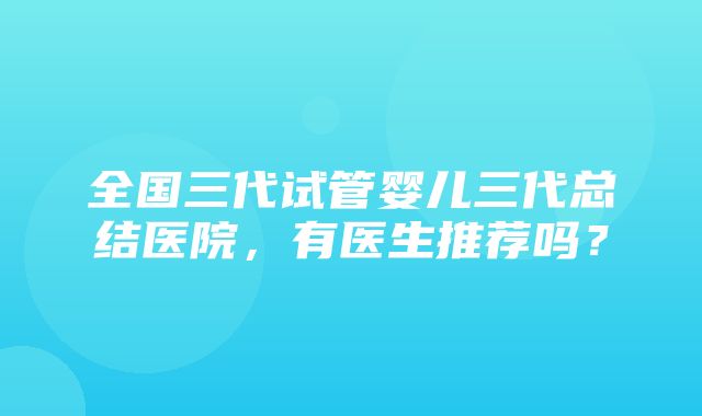 全国三代试管婴儿三代总结医院，有医生推荐吗？