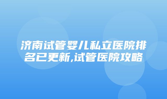 济南试管婴儿私立医院排名已更新,试管医院攻略