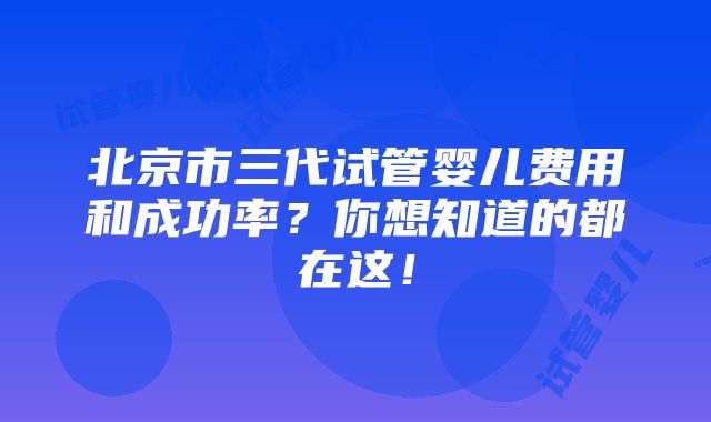 北京市三代试管婴儿费用和成功率？你想知道的都在这！