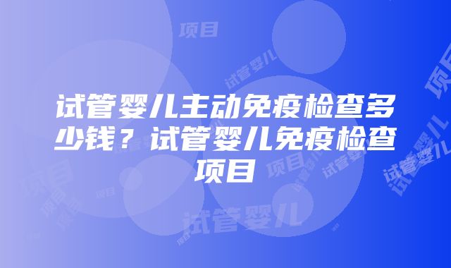 试管婴儿主动免疫检查多少钱？试管婴儿免疫检查项目