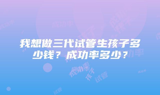 我想做三代试管生孩子多少钱？成功率多少？