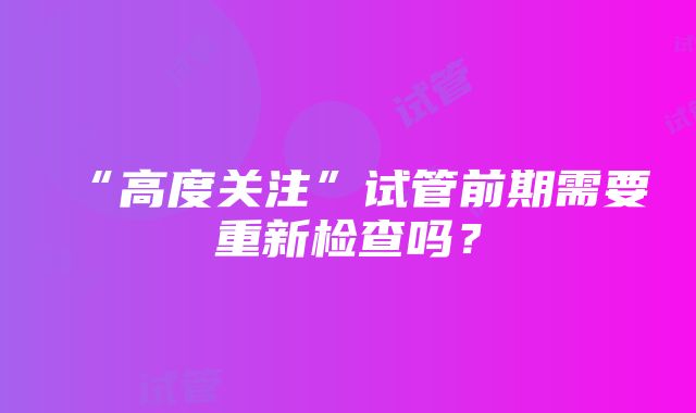 “高度关注”试管前期需要重新检查吗？