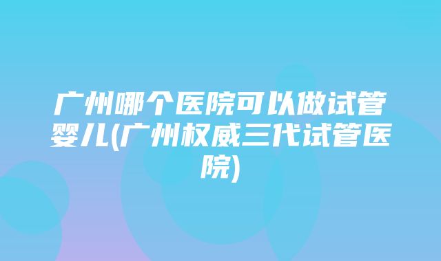 广州哪个医院可以做试管婴儿(广州权威三代试管医院)