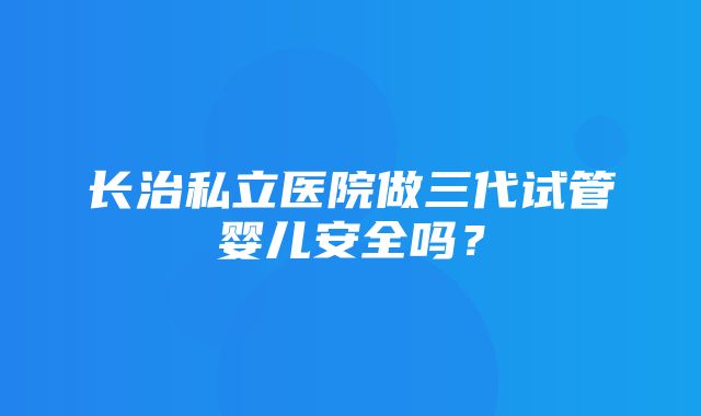 长治私立医院做三代试管婴儿安全吗？