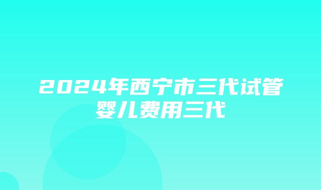 2024年西宁市三代试管婴儿费用三代