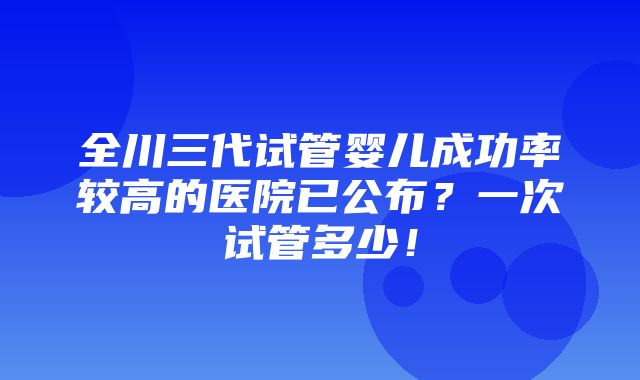 全川三代试管婴儿成功率较高的医院已公布？一次试管多少！