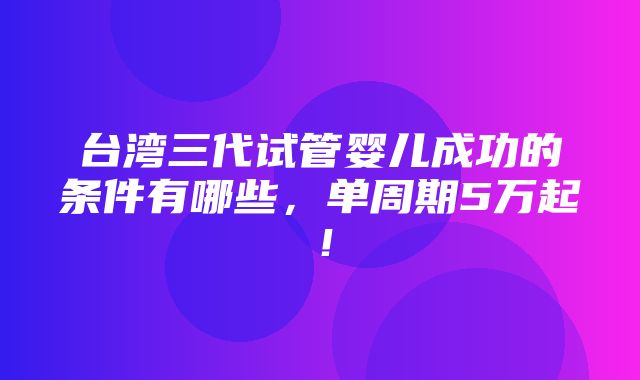 台湾三代试管婴儿成功的条件有哪些，单周期5万起！