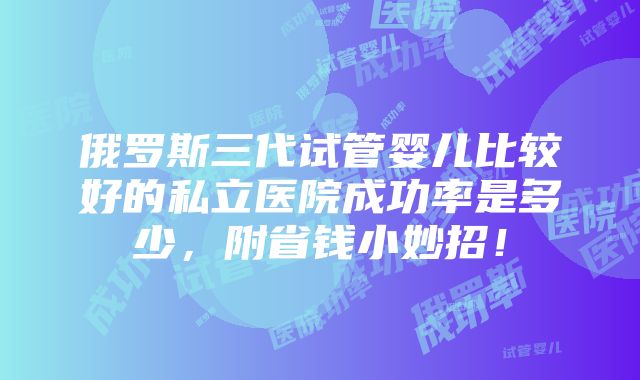 俄罗斯三代试管婴儿比较好的私立医院成功率是多少，附省钱小妙招！