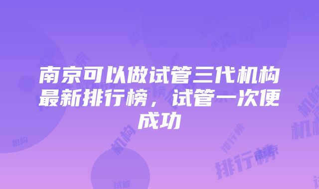 南京可以做试管三代机构最新排行榜，试管一次便成功