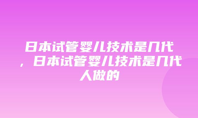 日本试管婴儿技术是几代，日本试管婴儿技术是几代人做的