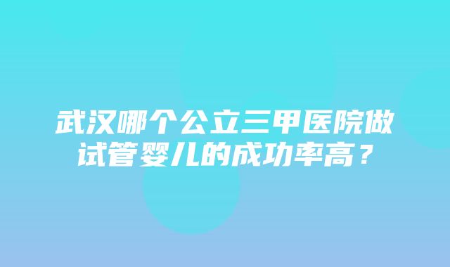 武汉哪个公立三甲医院做试管婴儿的成功率高？