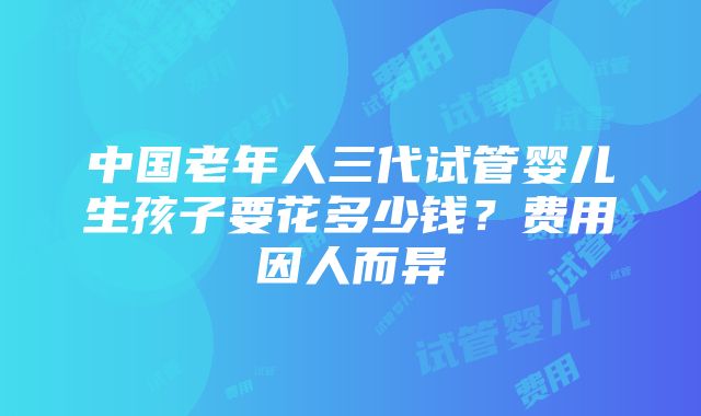 中国老年人三代试管婴儿生孩子要花多少钱？费用因人而异