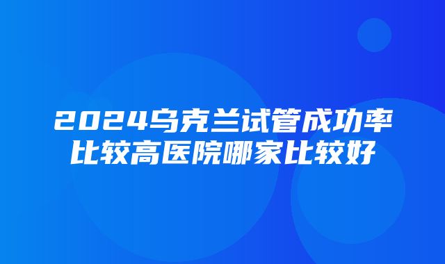 2024乌克兰试管成功率比较高医院哪家比较好