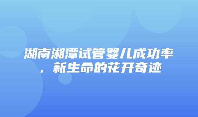 湖南湘潭试管婴儿成功率，新生命的花开奇迹