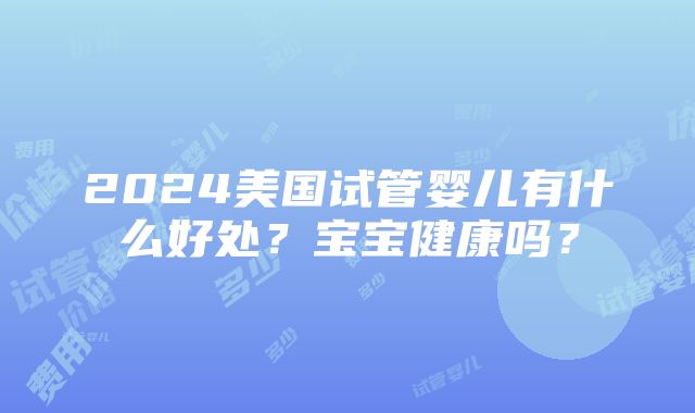 2024美国试管婴儿有什么好处？宝宝健康吗？