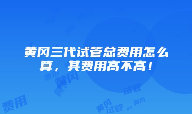 黄冈三代试管总费用怎么算，其费用高不高！