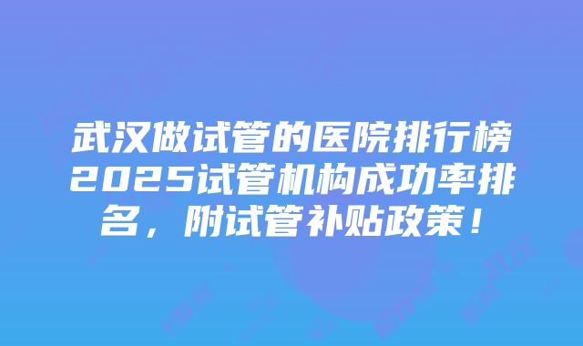 武汉做试管的医院排行榜2025试管机构成功率排名，附试管补贴政策！