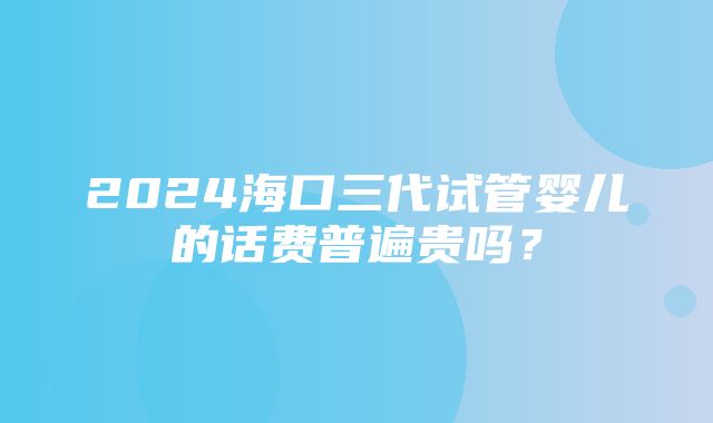 2024海口三代试管婴儿的话费普遍贵吗？