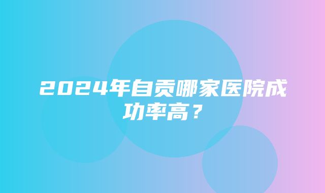 2024年自贡哪家医院成功率高？