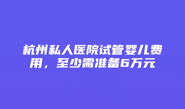 杭州私人医院试管婴儿费用，至少需准备6万元