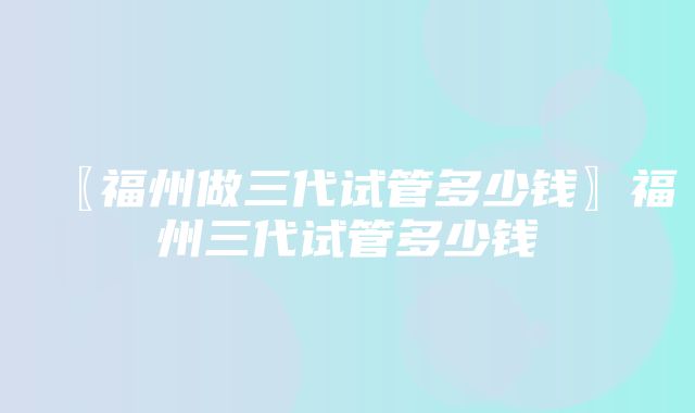 〖福州做三代试管多少钱〗福州三代试管多少钱