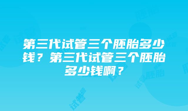 第三代试管三个胚胎多少钱？第三代试管三个胚胎多少钱啊？