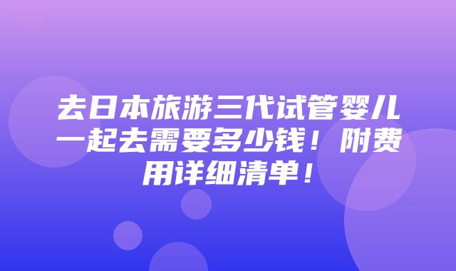 去日本旅游三代试管婴儿一起去需要多少钱！附费用详细清单！