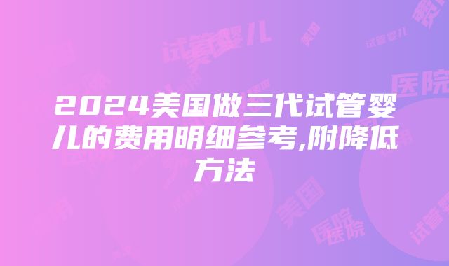 2024美国做三代试管婴儿的费用明细参考,附降低方法