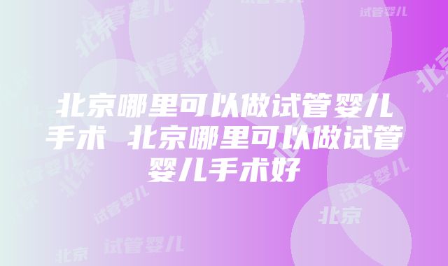 北京哪里可以做试管婴儿手术 北京哪里可以做试管婴儿手术好