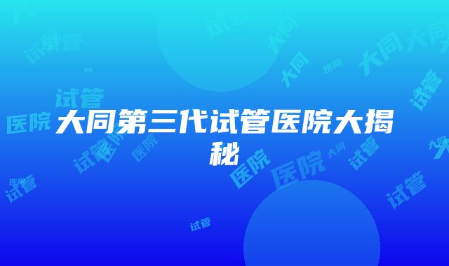 大同第三代试管医院大揭秘