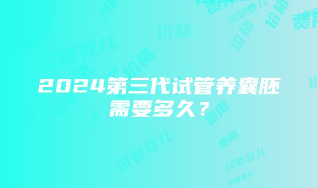 2024第三代试管养囊胚需要多久？