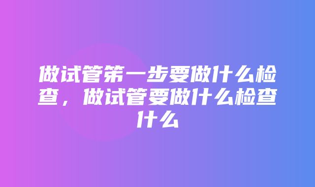 做试管笫一步要做什么检查，做试管要做什么检查什么