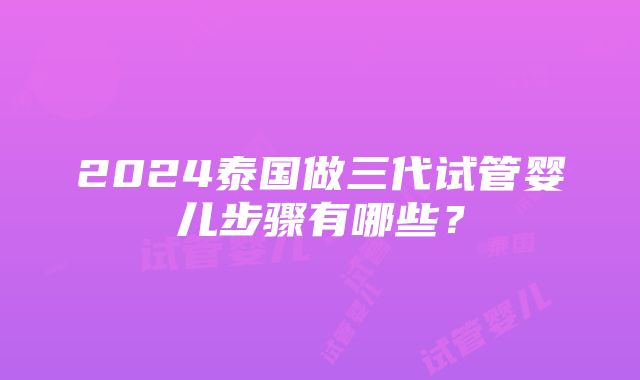 2024泰国做三代试管婴儿步骤有哪些？