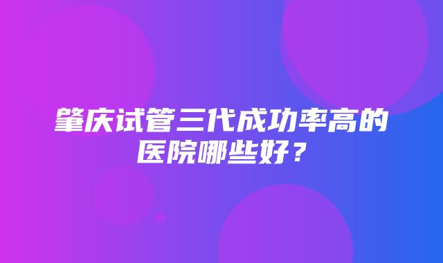 肇庆试管三代成功率高的医院哪些好？