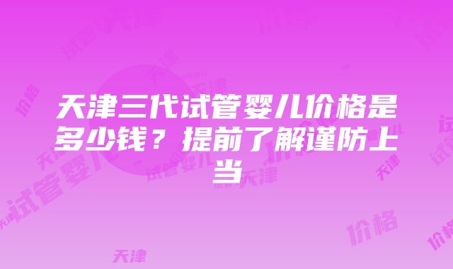 天津三代试管婴儿价格是多少钱？提前了解谨防上当