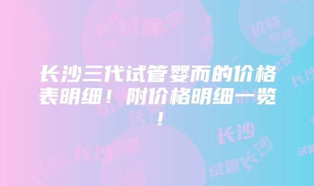 长沙三代试管婴而的价格表明细！附价格明细一览！