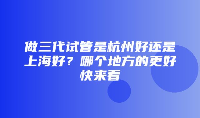 做三代试管是杭州好还是上海好？哪个地方的更好快来看